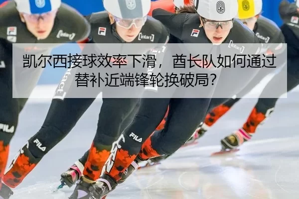 凯尔西接球效率下滑，酋长队如何通过替补近端锋轮换破局？
