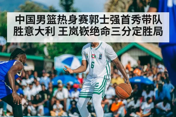 中国男篮热身赛郭士强首秀带队胜意大利 王岚嵚绝命三分定胜局
