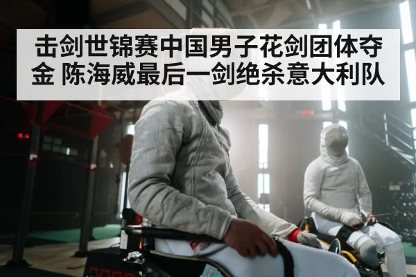 击剑世锦赛中国男子花剑团体夺金 陈海威最后一剑绝杀意大利队