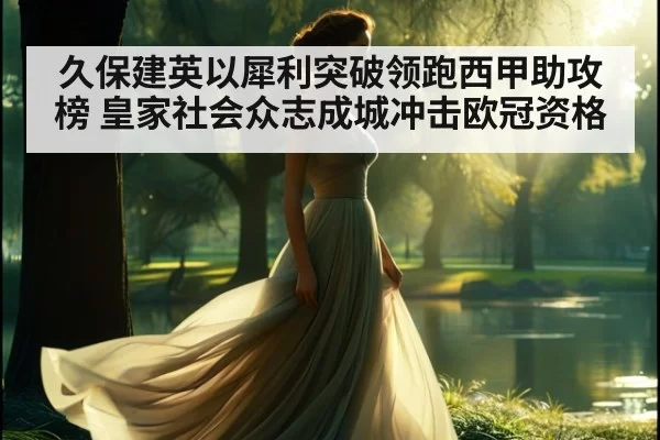 久保建英以犀利突破领跑西甲助攻榜 皇家社会众志成城冲击欧冠资格
